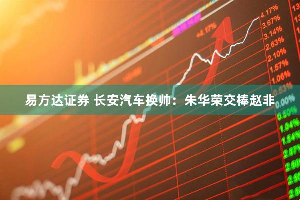 易方达证券 长安汽车换帅:朱华荣交棒赵非