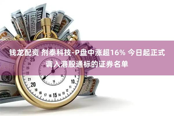 钱龙配资 剂泰科技-P盘中涨超16% 今日起正式调入港股通标的证券名单