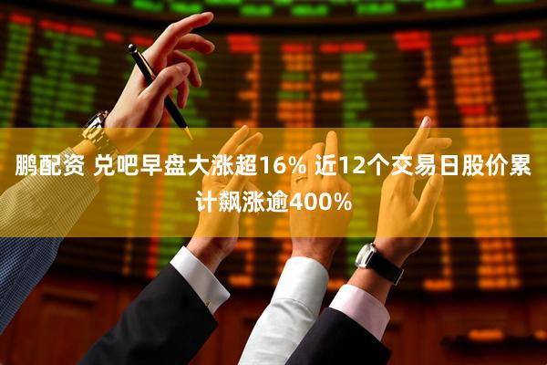 鹏配资 兑吧早盘大涨超16% 近12个交易日股价累计飙涨逾400%