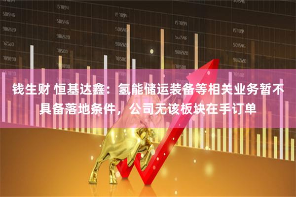 钱生财 恒基达鑫：氢能储运装备等相关业务暂不具备落地条件，公司无该板块在手订单