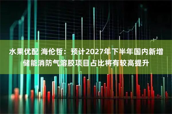 水果优配 海伦哲：预计2027年下半年国内新增储能消防气溶胶项目占比将有较高提升