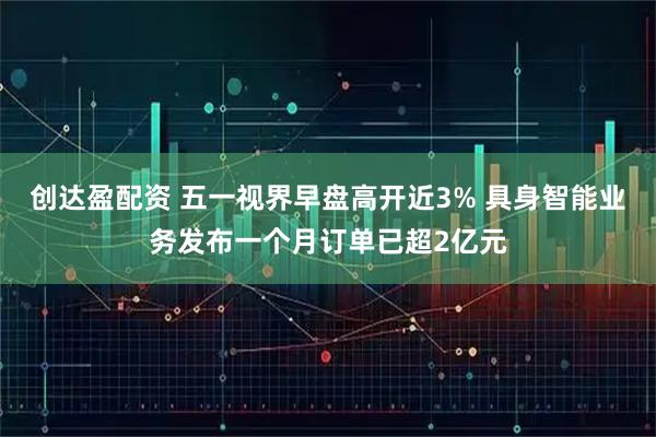 创达盈配资 五一视界早盘高开近3% 具身智能业务发布一个月订单已超2亿元