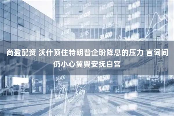 尚盈配资 沃什顶住特朗普企盼降息的压力 言词间仍小心翼翼安抚白宫