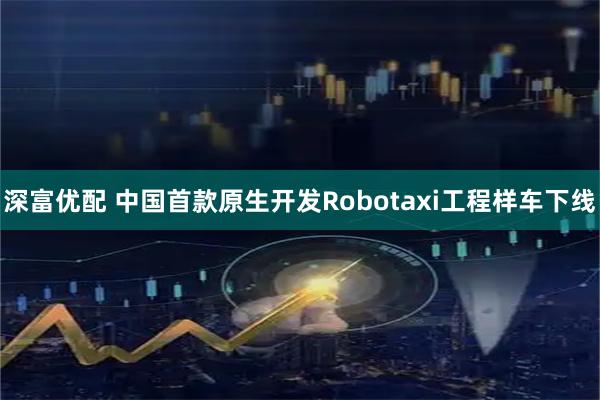 深富优配 中国首款原生开发Robotaxi工程样车下线