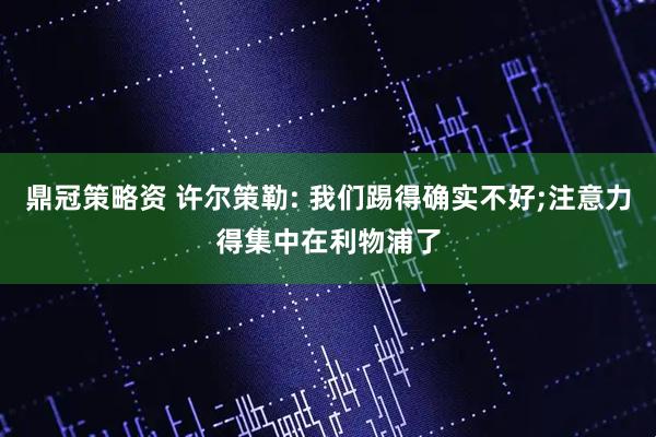 鼎冠策略资 许尔策勒: 我们踢得确实不好;注意力得集中在利物浦了
