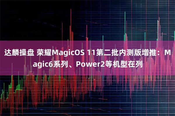 达麟操盘 荣耀MagicOS 11第二批内测版增推：Magic6系列、Power2等机型在列