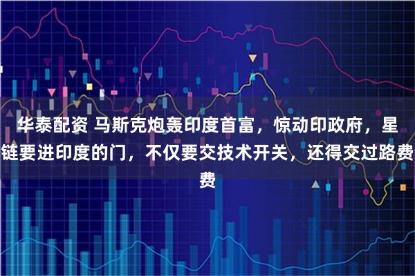 华泰配资 马斯克炮轰印度首富，惊动印政府，星链要进印度的门，不仅要交技术开关，还得交过路费