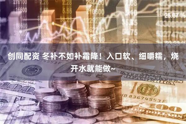 创同配资 冬补不如补霜降！入口软、细嚼糯，烧开水就能做~