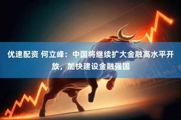 优速配资 何立峰：中国将继续扩大金融高水平开放，加快建设金融强国