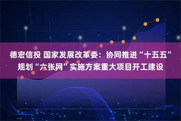 德宏信投 国家发展改革委：协同推进“十五五”规划“六张网”实施方案重大项目开工建设