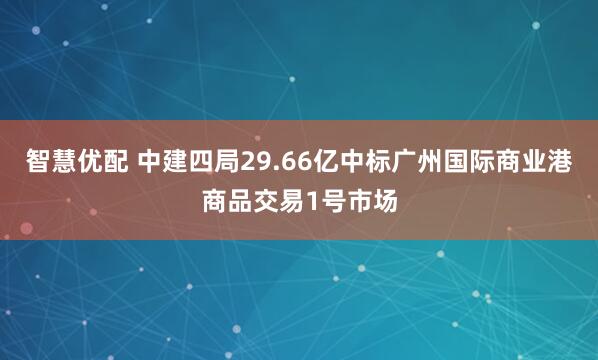 智慧优配 中建四局29.66亿中标广州国际商业港商品交易1号市场
