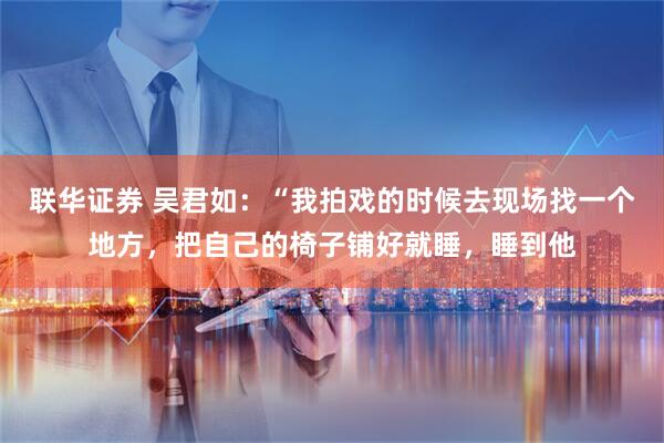 联华证券 吴君如：“我拍戏的时候去现场找一个地方，把自己的椅子铺好就睡，睡到他