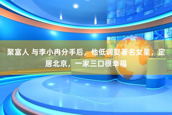 聚富人 与李小冉分手后，他低调娶著名女星，定居北京，一家三口很幸福