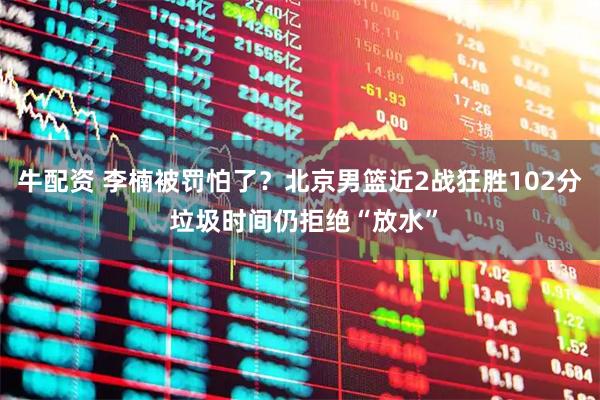 牛配资 李楠被罚怕了？北京男篮近2战狂胜102分 垃圾时间仍拒绝“放水”