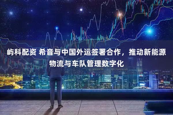 屿科配资 希音与中国外运签署合作，推动新能源物流与车队管理数字化