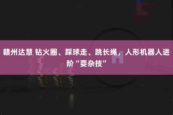 赣州达慧 钻火圈、踩球走、跳长绳,人形机器人进阶“耍杂技”