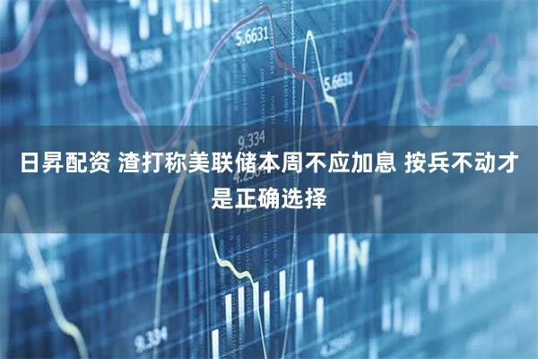 日昇配资 渣打称美联储本周不应加息 按兵不动才是正确选择