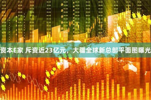 资本E家 斥资近23亿元，大疆全球新总部平面图曝光