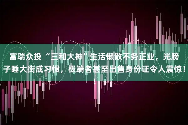 富瑞众投 “三和大神”生活懒散不务正业，光膀子睡大街成习惯，极端者甚至出售身份证令人震惊！