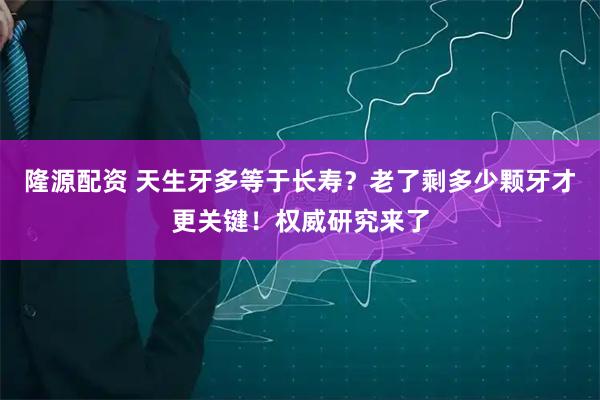 隆源配资 天生牙多等于长寿？老了剩多少颗牙才更关键！权威研究来了