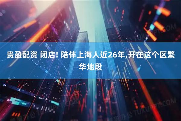 贵盈配资 闭店! 陪伴上海人近26年,开在这个区繁华地段